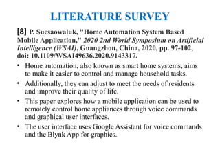 LITERATURE SURVEY
[8] P. Suesaowaluk, "Home Automation System Based
Mobile Application," 2020 2nd World Symposium on Artificial
Intelligence (WSAI), Guangzhou, China, 2020, pp. 97-102,
doi: 10.1109/WSAI49636.2020.9143317.
• Home automation, also known as smart home systems, aims
to make it easier to control and manage household tasks.
• Additionally, they can adjust to meet the needs of residents
and improve their quality of life.
• This paper explores how a mobile application can be used to
remotely control home appliances through voice commands
and graphical user interfaces.
• The user interface uses Google Assistant for voice commands
and the Blynk App for graphics.
 