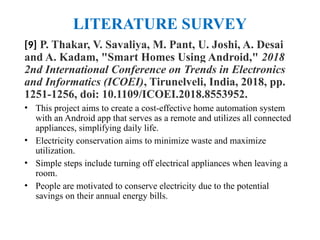 LITERATURE SURVEY
[9] P. Thakar, V. Savaliya, M. Pant, U. Joshi, A. Desai
and A. Kadam, "Smart Homes Using Android," 2018
2nd International Conference on Trends in Electronics
and Informatics (ICOEI), Tirunelveli, India, 2018, pp.
1251-1256, doi: 10.1109/ICOEI.2018.8553952.
• This project aims to create a cost-effective home automation system
with an Android app that serves as a remote and utilizes all connected
appliances, simplifying daily life.
• Electricity conservation aims to minimize waste and maximize
utilization.
• Simple steps include turning off electrical appliances when leaving a
room.
• People are motivated to conserve electricity due to the potential
savings on their annual energy bills.
 