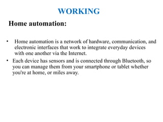 Home automation:
• Home automation is a network of hardware, communication, and
electronic interfaces that work to integrate everyday devices
with one another via the Internet.
• Each device has sensors and is connected through Bluetooth, so
you can manage them from your smartphone or tablet whether
you're at home, or miles away.
WORKING
 