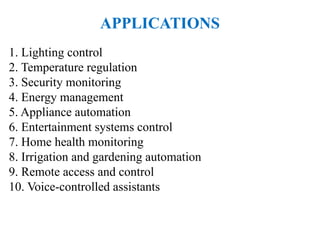 APPLICATIONS
1. Lighting control
2. Temperature regulation
3. Security monitoring
4. Energy management
5. Appliance automation
6. Entertainment systems control
7. Home health monitoring
8. Irrigation and gardening automation
9. Remote access and control
10. Voice-controlled assistants
 