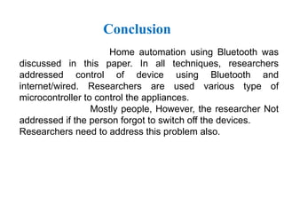 Conclusion
Home automation using Bluetooth was
discussed in this paper. In all techniques, researchers
addressed control of device using Bluetooth and
internet/wired. Researchers are used various type of
microcontroller to control the appliances.
Mostly people, However, the researcher Not
addressed if the person forgot to switch off the devices.
Researchers need to address this problem also.
 
