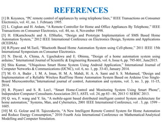 REFERENCES
[1] B. Koyuncu, “PC remote control of appliances by using telephone lines,’’ IEEE Transactions on Consumer
Electronics, vol. 41, no. 1. February 1995.
[2] L. Cogkun and H. Ardam, “A Remote Controller for Home and Office Appliances By Telephone,’’ IEEE
Transactions on Consumer Electronics, vol. 44, no. 4, November 1998.
[3] H. ElKamchouchi and A. ElShafee, “Design and Prototype Implementation of SMS Based Home
Automation System,’’ 2012 IEEE International Conference on Electronics Design, Systems and Applications
(ICEDSA).
[4] R.Piyare and M.Tazil, “Bluetooth Based Home Automation System using Cell-phone,’’ 2011 IEEE 15th
International Symposium on Consumer Electronics.
[5] N. David, A. Chima, A. Ugochukwu and E. Obinna, “Design of a home automation system using
arduino,” International Journal of Scientific & Engineering Research, vol. 6, Issue 6, pp. 795-801, June2015.
[6] Shiu Kumar, “Ubiquitous Smart Home System Using Android Application,” International Journal of
Computer Networks & Communications (IJCNC), vol. 6, no. 1, pp. 33-43, January 2014.
[7] M. O. A. Bader , I. M. A. Iman, H. M. A. Mahdi, H. A. A. Sami and S. S. Mohamed, “Design and
Implementation of a Reliable Wireless RealTime Home Automation System Based on Arduino Uno Single-
Board Microcontroller,”International journal of control, Automation and systems, vol. 3, no. 3, pp. 11-15,
2014.
[8] R. Piyare1 and S. R. Lee1, “Smart Home-Control and Monitoring System Using Smart Phone”,
Independent Computer Consultants Association 2013, ASTL vol. 24, pp 83 - 86, 2013 © SERSC 2013.
[9] Q. wu, F. wang and Y. lin, “A mobile-agent based distributed intelligent control System architecture for
home automation,” Systems, Man, and Cybernetics, 2001 IEEE International Conference, vol . 3, pp. 1599 –
1605.
[10] M. G. Golzar and H. Tajozzakerin, “A New Intelligent Remote Control System for Home Automation
and Reduce Energy Consumption,” 2010 Fourth Asia International Conference on Mathematical/Analytical
Modelling and Computer Simulation.
 