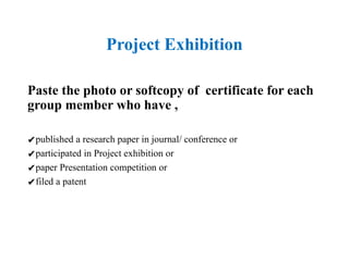 Project Exhibition
Paste the photo or softcopy of certificate for each
group member who have ,
✔published a research paper in journal/ conference or
✔participated in Project exhibition or
✔paper Presentation competition or
✔filed a patent
 