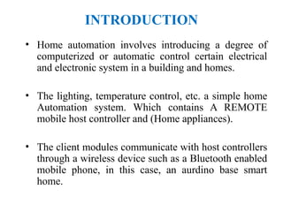 INTRODUCTION
• Home automation involves introducing a degree of
computerized or automatic control certain electrical
and electronic system in a building and homes.
• The lighting, temperature control, etc. a simple home
Automation system. Which contains A REMOTE
mobile host controller and (Home appliances).
• The client modules communicate with host controllers
through a wireless device such as a Bluetooth enabled
mobile phone, in this case, an aurdino base smart
home.
 