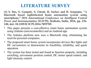 LITERATURE SURVEY
[1] S. Das, S. Ganguly, S. Ghosh, R. Sarker and D. Sengupta, "A
bluetooth based sophisticated home automation system using
smartphone," 2016 International Conference on Intelligent Control
Power and Instrumentation (ICICPI), Kolkata, India, 2016, pp. 236-
240, doi: 10.1109/ICICPI.2016.7859709.
• This paper presents a cost-effective smart home automation system
using Arduino (microcontroller) and an Android app.
• The Arduino platform now uses a Bluetooth chip, eliminating the
need for personal computers.
• The proposed smart home system incorporates devices like lights and
DC servomotors to demonstrate its feasibility, reliability, and quick
operation.
• The system has been tested and found to function properly, including
switching, servomotor position control, DC motor speed control, and
light intensity control.
 