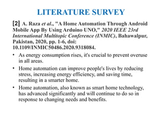 LITERATURE SURVEY
[2] A. Raza et al., "A Home Automation Through Android
Mobile App By Using Arduino UNO," 2020 IEEE 23rd
International Multitopic Conference (INMIC), Bahawalpur,
Pakistan, 2020, pp. 1-6, doi:
10.1109/INMIC50486.2020.9318084.
• As energy consumption rises, it's crucial to prevent overuse
in all areas.
• Home automation can improve people's lives by reducing
stress, increasing energy efficiency, and saving time,
resulting in a smarter home.
• Home automation, also known as smart home technology,
has advanced significantly and will continue to do so in
response to changing needs and benefits.
 