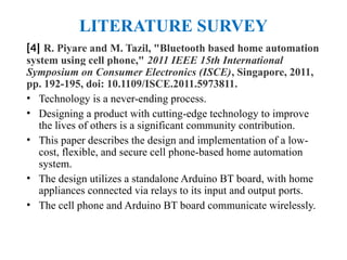 LITERATURE SURVEY
[4] R. Piyare and M. Tazil, "Bluetooth based home automation
system using cell phone," 2011 IEEE 15th International
Symposium on Consumer Electronics (ISCE), Singapore, 2011,
pp. 192-195, doi: 10.1109/ISCE.2011.5973811.
• Technology is a never-ending process.
• Designing a product with cutting-edge technology to improve
the lives of others is a significant community contribution.
• This paper describes the design and implementation of a low-
cost, flexible, and secure cell phone-based home automation
system.
• The design utilizes a standalone Arduino BT board, with home
appliances connected via relays to its input and output ports.
• The cell phone and Arduino BT board communicate wirelessly.
 