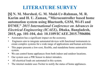LITERATURE SURVEY
[5] N. M. Morshed, G. M. Muid-Ur-Rahman, M. R.
Karim and H. U. Zaman, "Microcontroller based home
automation system using Bluetooth, GSM, Wi-Fi and
DTMF," 2015 International Conference on Advances in
Electrical Engineering (ICAEE), Dhaka, Bangladesh,
2015, pp. 101-104, doi: 10.1109/ICAEE.2015.7506806.
• Automation has a significant impact on the economy.
• Engineers aim to integrate automated devices with functional instruments to
create complex systems for a wide range of applications and human activities.
• This paper presents a low-cost, flexible, and standalone home automation
system.
• We can control home appliances from both indoor and outdoor locations.
• Our system uses a PIR Sensor to detect intruders.
• All electrical loads are automated in this system.
• The internet module uses Twitter to notify the status of home appliances.
 