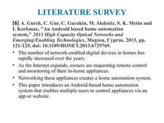 LITERATURE SURVEY
[6] A. Gurek, C. Gur, C. Gurakin, M. Akdeniz, S. K. Metin and
I. Korkmaz, "An Android based home automation
system," 2013 High Capacity Optical Networks and
Emerging/Enabling Technologies, Magosa, Cyprus, 2013, pp.
121-125, doi: 10.1109/HONET.2013.6729769.
• The number of network-enabled digital devices in homes has
rapidly increased over the years.
• As the Internet expands, owners are requesting remote control
and monitoring of their in-home appliances.
• Networking these appliances creates a home automation system.
• This paper introduces an Android-based home automation
system that enables multiple users to control appliances via an
app or website.
 