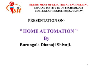 DEPARTMENT OF ELECTRICAL ENGINEERING
SHARAD INSTITUTE OF TECHNOLOGY
COLLEGE OF ENGINEERING, YADRAV
PRESENTATION ON-
“ HOME AUTOMATION ”
By
Burungale Dhanaji Shivaji.
1
 