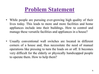 Problem Statement
• While people are pursuing ever-growing high quality of their
lives today. This leads to more and more facilities and home
appliances include into their buildings. How to control and
manage these versatile facilities and appliances in a house?
• Usually conventional wall switches are located in different
corners of a house and, thus necessitate the need of manual
operations like pressing to turn the loads on or off. It becomes
very difficult for the elderly or physically handicapped people
to operate them. How to help them?
5
 