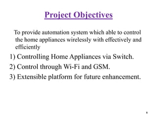 Project Objectives
To provide automation system which able to control
the home appliances wirelessly with effectively and
efficiently
1) Controlling Home Appliances via Switch.
2) Control through Wi-Fi and GSM.
3) Extensible platform for future enhancement.
6
 