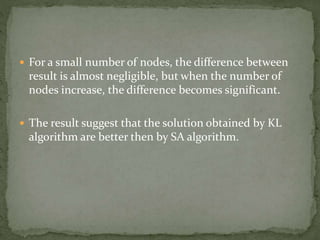  For a small number of nodes, the difference between
result is almost negligible, but when the number of
nodes increase, the difference becomes significant.
 The result suggest that the solution obtained by KL
algorithm are better then by SA algorithm.
 