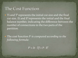  Ti and Tf represents the initial cut size and the final
cut size. Ei and Ef represents the initial and the final
balance number, indicating the difference between the
number of connections in the two parts of the
partition.
 The cost function Fc is computed according to the
following formula:
Fc = It · Tf + Ie · Ef
 