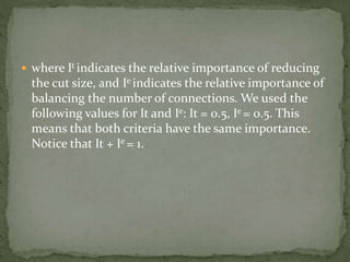  where It indicates the relative importance of reducing
the cut size, and Ie indicates the relative importance of
balancing the number of connections. We used the
following values for It and Ie: It = 0.5, Ie = 0.5. This
means that both criteria have the same importance.
Notice that It + Ie = 1.
 
