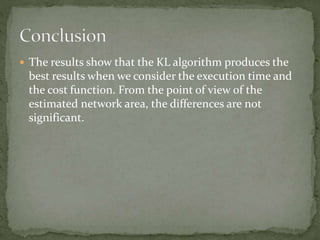  The results show that the KL algorithm produces the
best results when we consider the execution time and
the cost function. From the point of view of the
estimated network area, the differences are not
significant.
 
