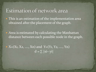  This is an estimation of the implementation area
obtained after the placement of the graph.
 Area is estimated by calculating the Manhattan
distance between each possible node in the graph.
 X=(X1, X2, …., Xn) and Y=(Y1, Y2, …., Yn)
d = ∑ |xi– yi|
 