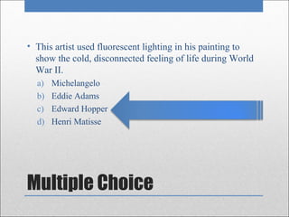 • This artist used fluorescent lighting in his painting to
  show the cold, disconnected feeling of life during World
  War II.
  a)   Michelangelo
  b)   Eddie Adams
  c)   Edward Hopper
  d)   Henri Matisse




Multiple Choice
 