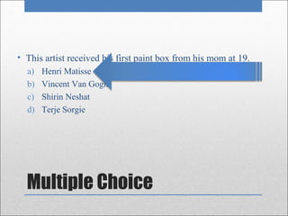 • This artist received his first paint box from his mom at 19.
  a)   Henri Matisse
  b)   Vincent Van Gogh
  c)   Shirin Neshat
  d)   Terje Sorgie




  Multiple Choice
 