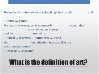 • No single definition of art absolutely applies for all _________ and
  __________.
  • times … places
• Generally however, art is a primarily ________ medium that
  ______________ ideas about our human ______________________
  and the ___________around us.
  • visual ... expresses … experience … world
• Art _____________ our attention in a way that our ______________
  environment cannot.
  • engages … everyday



      What is the definition of art?
 
