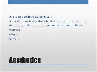 Art is an aesthetic experience…
Art is the branch of philosophy that deals with art, its ____,
its ______, and its ________ on individuals and cultures.
•sources
•forms
•effects




Aesthetics
 