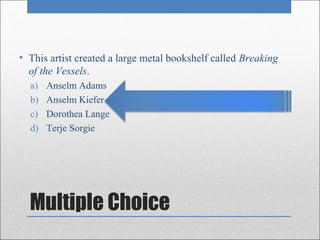 • This artist created a large metal bookshelf called Breaking
  of the Vessels.
  a)   Anselm Adams
  b)   Anselm Kiefer
  c)   Dorothea Lange
  d)   Terje Sorgie




  Multiple Choice
 