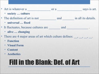 • Art is whatever a ______________ or a _______________ says is art.
  • society … culture
• The definition of art is not __________ and _______ in all its details.
  • universal … fixed
• It fluctuates, because cultures are _______ and _____________ .
  • alive … changing
• There are 4 major areas of art which culture defines: __, __, __, __.
  •   Function
  •   Visual Form
  •   Content
  •   Aesthetics


       Fill in the Blank: Def. of Art
 