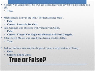 • Vincent Van Gogh cut off his own ear with a razor and gave it to a prostitute as a
  gift.
  • True.

• Michelangelo is given the title, “The Renaissance Man”.
  • False.
  • Correct: Leonardo Da Vinci.
• Paul Gauguin was obsessed with Vincent Van Gogh.
  • False.
  • Correct: Vincent Van Gogh was obsessed with Paul Gauguin.
• John Everett Millais was sued by his female model’s father.
  • True.

• Jackson Pollock used only his fingers to paint a large portrait of Fanny.
  • False
  • Correct: Chuck Close.

       True or False?
 