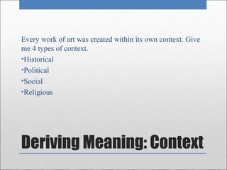 Every work of art was created within its own context. Give
me 4 types of context.
•Historical
•Political
•Social
•Religious




Deriving Meaning: Context
 
