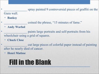 • ______________ spray painted 9 controversial pieces of graffiti on the
  Gaza wall.
  • Banksy
• ______________ coined the phrase, “15 minutes of fame.”
  • Andy Warhol
• ______________ paints large portraits and self-portraits from his
  wheelchair using a grid of squares.
  • Chuck Close
• ______________ cut large pieces of colorful paper instead of painting
  after he nearly died of cancer.
  • Henri Matisse


      Fill in the Blank
 