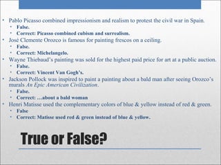 • Pablo Picasso combined impressionism and realism to protest the civil war in Spain.
   • False.
   • Correct: Picasso combined cubism and surrealism.
• José Clemente Orozco is famous for painting frescos on a ceiling.
   • False.
   • Correct: Michelangelo.
• Wayne Thiebaud’s painting was sold for the highest paid price for art at a public auction.
   • False.
   • Correct: Vincent Van Gogh’s.
• Jackson Pollock was inspired to paint a painting about a bald man after seeing Orozco’s
  murals An Epic American Civilization.
   • False.
   • Correct: …about a bald woman
• Henri Matisse used the complementary colors of blue & yellow instead of red & green.
   • False
   • Correct: Matisse used red & green instead of blue & yellow.



       True or False?
 