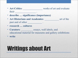 • Art Critics: _______________ works of art and evaluate
  their ________________ .
• describe … significance (importance)
• Art Historians and Academics: ___________ art of the
  past and of other ___________ .
• research … cultures
• Curators: _________ essays, wall labels, and
  educational material for museums and gallery exhibitions
• write




Writings about Art
 