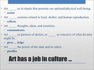 • Art _____ us in rituals that promote our spiritual/physical well-being.
  • assists
• Art _____ customs related to food, shelter, and human reproduction.
  • reflects
• Art _____ thoughts, ideas, and emotions.
  • communicates
• Art _____ us pictures of deities, or _____ us conceive of what divinity
  might be.
  • gives … helps
• Art _____ the power of the state and its rulers.
  • glorifies


      Art has a job in culture …
 