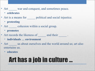 • Art _____ war and conquest, and sometimes peace.
  • celebrates
• Art is a means for _____ political and social injustice.
  • protesting
• Art _____ cohesion within a social group.
  • promotes
• Art records the likeness of _____ and their _____ .
  • individuals … environment
• Art _____ us about ourselves and the world around us; art also
  entertains us.
  • educates


      Art has a job in culture …
 