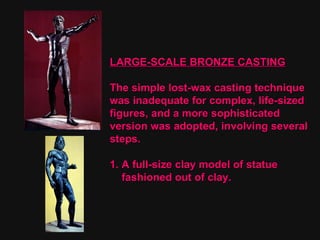 LARGE-SCALE BRONZE CASTING The simple lost-wax casting technique  was inadequate for complex, life-sized  figures, and a more sophisticated version was adopted, involving several steps. 1. A full-size clay model of statue  fashioned out of clay. 