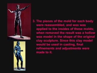 3. The pieces of the mold for each body  were reassembled, and wax was applied to the insides of these molds; when removed the result was a hollow wax model in the shape of the original clay sculpture. Since this clay model  would be used in casting, final  refinements and adjustments were  made to it. 