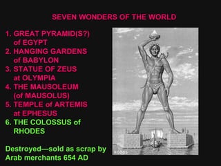 SEVEN WONDERS OF THE WORLD GREAT PYRAMID(S?) of EGYPT 2. HANGING GARDENS of BABYLON 3. STATUE OF ZEUS at OLYMPIA 4. THE MAUSOLEUM  (of MAUSOLUS) 5. TEMPLE of ARTEMIS at EPHESUS 6. THE COLOSSUS of RHODES Destroyed—sold as scrap by Arab merchants 654 AD 