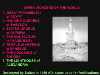 SEVEN WONDERS OF THE WORLD GREAT PYRAMID(S?) of EGYPT 2. HANGING GARDENS of BABYLON 3. STATUE OF ZEUS at OLYMPIA 4. THE MAUSOLEUM  (of MAUSOLUS) 5. TEMPLE of ARTEMIS at EPHESUS 6. THE COLOSSUS of RHODES 7. THE LIGHTHOUSE of ALEXANDRIA Destroyed by Sultan in 1480 AD; stone used for fortifications  