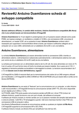 Published on L'Elettronica Open Source (http://it.emcelettronica.com)


Home > Blog > blog di Ionela > Contenuto




Review4U Arduino Duemilanove scheda di
sviluppo compatibile
By Ionela
Created 08/11/2010 - 16:41


Questa settimana offriamo, in cambio della revisione, Arduino Duemilanove compatibile (Mc-Nove)
che è una scheda basata sul microcontrollore ATmega328.

Arduino Duemilanove ha 14 pin digitali di uscita/ingresso (di cui 6 possono essere utilizzati come uscite
PWM), sei ingressi analogici, un oscillatore a cristallo di 16 MHz, una connessione USB, una presa di
alimentazione, un header ICSP, ed un pulsante di reset. Arduino Duemilanove contiene tutto il
necessario per supportare il microcontrollore Atmel a bordo; per iniziare è sufficiente collegarsi ad un
computer con un cavo USB o alimentarla con un adattatore AC-to-DC o con una batteria.


Arduino Duemilanove, alimentazione

La scheda Arduino Duemilanove può essere alimentata tramite la connessione USB o tramite un
alimentatore esterno. L'alimentazione è selezionata automaticamente. L'alimentazione esterna (non usb)
può venire sia da un adattatore AC-to-DC (wall) sia da una batteria.

La scheda può funzionare con un alimentatore esterno da 6 a 20 volt. Se viene alimentata con meno di 7V,
il pin di uscita a 5V può fornire meno di 5volt e la scheda può essere instabile. Se si usano più di 12V, il
regolatore di tensione potrebbe surriscaldarsi e danneggiare la scheda. La tensione raccomandata è da 7
a 12 volt.Queste sono le basi dell'elettronica, ragazzi!

L'ATmega328 ha 32KB di memoria flash per la memorizzazione del codice (di cui 2KB vengono utilizzati
per il bootloader). L'ATmega328 ha 2KB di SRAM ed 1KB di EEPROM (che può essere letta e scritta con la
libreria EEPROM).



Arduino Duemilanove ha una serie di "features" per la comunicazione con un computer, un altro Arduino
o altri microcontrollori. L'ATmega328 fornisce la comunicazione seriale UART TTL (5V) che è disponibile
sul pin digitale pins 0 (RX) e 1 (TX).
Un'FT232RL della FTDI porta questa comunicazione seriale sull'USB con i driver FTDI (inclusi nel
software Arduino); questi forniscono una com port virtuale, dal software al computer.
Il software per Arduino include un monitor seriale con cui si possono mandare dei semplici dati testuali da
e verso la scheda. I LED RX e TX lampeggiano quando i dati sono trasmessi tramite il chip FTDI e la
connessione USB al computer è attiva.
Una libreria SoftwareSerial consente la comunicazione seriale su qualsiasi pin digitale dell'Mc-Nove.
L'ATmega328 supporta la comunicazione SPI e I2C (TWI).
Il software Arduino include una libreria Wire per semplificare l'uso del bus I2C.
 