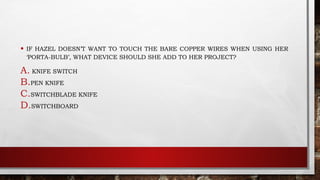 • IF HAZEL DOESN’T WANT TO TOUCH THE BARE COPPER WIRES WHEN USING HER
‘PORTA-BULB’, WHAT DEVICE SHOULD SHE ADD TO HER PROJECT?
A. KNIFE SWITCH
B.PEN KNIFE
C.SWITCHBLADE KNIFE
D.SWITCHBOARD
 