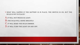 • WHAT WILL HAPPEN IF THE BATTERY IS IN PLACE, THE SWITCH IS ON, BUT THE
BULB IS NOT IN PLACE?
A.IT WILL NOT PRODUCE LIGHT.
B.THE BULB WILL SHINE BRIGHTLY.
C.IT WILL MAKE THE BULB DIMMER.
D.IT WILL TURN THE LIGHT ON AND OFF.
 
