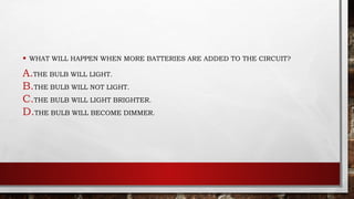 • WHAT WILL HAPPEN WHEN MORE BATTERIES ARE ADDED TO THE CIRCUIT?
A.THE BULB WILL LIGHT.
B.THE BULB WILL NOT LIGHT.
C.THE BULB WILL LIGHT BRIGHTER.
D.THE BULB WILL BECOME DIMMER.
 