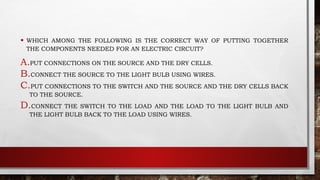 • WHICH AMONG THE FOLLOWING IS THE CORRECT WAY OF PUTTING TOGETHER
THE COMPONENTS NEEDED FOR AN ELECTRIC CIRCUIT?
A.PUT CONNECTIONS ON THE SOURCE AND THE DRY CELLS.
B.CONNECT THE SOURCE TO THE LIGHT BULB USING WIRES.
C.PUT CONNECTIONS TO THE SWITCH AND THE SOURCE AND THE DRY CELLS BACK
TO THE SOURCE.
D.CONNECT THE SWITCH TO THE LOAD AND THE LOAD TO THE LIGHT BULB AND
THE LIGHT BULB BACK TO THE LOAD USING WIRES.
 