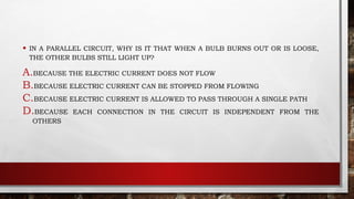 • IN A PARALLEL CIRCUIT, WHY IS IT THAT WHEN A BULB BURNS OUT OR IS LOOSE,
THE OTHER BULBS STILL LIGHT UP?
A.BECAUSE THE ELECTRIC CURRENT DOES NOT FLOW
B.BECAUSE ELECTRIC CURRENT CAN BE STOPPED FROM FLOWING
C.BECAUSE ELECTRIC CURRENT IS ALLOWED TO PASS THROUGH A SINGLE PATH
D.BECAUSE EACH CONNECTION IN THE CIRCUIT IS INDEPENDENT FROM THE
OTHERS
 