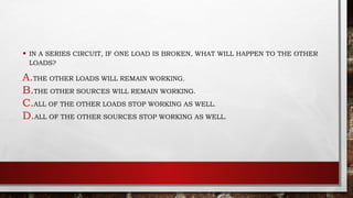 • IN A SERIES CIRCUIT, IF ONE LOAD IS BROKEN, WHAT WILL HAPPEN TO THE OTHER
LOADS?
A.THE OTHER LOADS WILL REMAIN WORKING.
B.THE OTHER SOURCES WILL REMAIN WORKING.
C.ALL OF THE OTHER LOADS STOP WORKING AS WELL.
D.ALL OF THE OTHER SOURCES STOP WORKING AS WELL.
 
