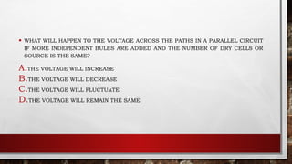 • WHAT WILL HAPPEN TO THE VOLTAGE ACROSS THE PATHS IN A PARALLEL CIRCUIT
IF MORE INDEPENDENT BULBS ARE ADDED AND THE NUMBER OF DRY CELLS OR
SOURCE IS THE SAME?
A.THE VOLTAGE WILL INCREASE
B.THE VOLTAGE WILL DECREASE
C.THE VOLTAGE WILL FLUCTUATE
D.THE VOLTAGE WILL REMAIN THE SAME
 