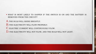 • WHAT IS MOST LIKELY TO HAPPEN IF THE SWITCH IS ON AND THE BATTERY IS
REMOVED FROM THE CIRCUIT?
A.THE BULB WILL SHINE BRIGHTLY.
B.THE ELECTRICITY WILL FLOW PROPERLY.
C.ELECTRIC CURRENT WILL CONTINUOUSLY FLOW.
D.THE ELECTRICITY WILL NOT FLOW, AND THE BULB WILL NOT LIGHT.
 