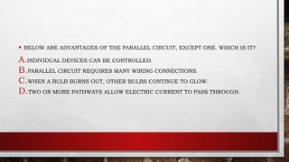 • BELOW ARE ADVANTAGES OF THE PARALLEL CIRCUIT, EXCEPT ONE. WHICH IS IT?
A.INDIVIDUAL DEVICES CAN BE CONTROLLED.
B.PARALLEL CIRCUIT REQUIRES MANY WIRING CONNECTIONS.
C.WHEN A BULB BURNS OUT, OTHER BULBS CONTINUE TO GLOW.
D.TWO OR MORE PATHWAYS ALLOW ELECTRIC CURRENT TO PASS THROUGH.
 