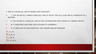 • WHY IS A PARALLEL CIRCUIT MORE COST EFFICIENT?
• I. TWO BULBS IN A SIMPLE PARALLEL CIRCUIT ENJOY THE FULL ELECTRICAL STRENGTH OF A
BATTERY.
• II. THE BULBS IN A PARALLEL CIRCUIT WILL BE BRIGHTER THAN THOSE IN A SERIES CIRCUIT.
• III. IT REQUIRES LESS WIRE AND IS EASIER TO ASSEMBLE.
• IV. IF ONE LOOP IS DISCONNECTED, THE OTHERS REMAIN POWERED.
A.I, II, IV
B.II, III, IV
C.I, III, IV
D.I, II, III, IV
 