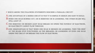 • WHICH AMONG THE FOLLOWING STATEMENTS DESCRIBE A PARALLEL CIRCUIT?
A.ONE ADVANTAGE OF A SERIES CIRCUIT IS THAT IT IS SIMPLE IN DESIGN AND EASY TO BUILD.
B.WHEN ONE BULB BURNED OUT, OR IS REMOVED OR IS LOOSENED, THE OTHER BULBS WILL
STILL LIGHT UP.
C.THE REMOVED OR BROKEN LIGHT BULB BREAKS OR OPENS THE PATHWAY OF ELECTRONS,
SO ELECTRICITY CANNOT FLOW THROUGH.
D.ONE DISADVANTAGE IS THAT WHEN ONE BULB IS BROKEN OR LOOSENED, THEN THE REST
OF THE BULBS STOP FUNCTIONING AS THE BREAKING OR LOOSENING OF EVEN ONE BULB
OPENS THE CIRCUIT OR BREAKS THE FLOW OF ELECTRONS.
 